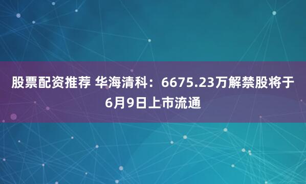 股票配资推荐 华海清科：6675.23万解禁股将于6月9日上市流通