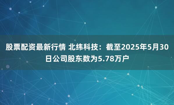 股票配资最新行情 北纬科技：截至2025年5月30日公司股东数为5.78万户