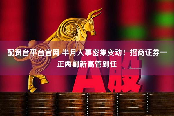 配资台平台官网 半月人事密集变动！招商证券一正两副新高管到任