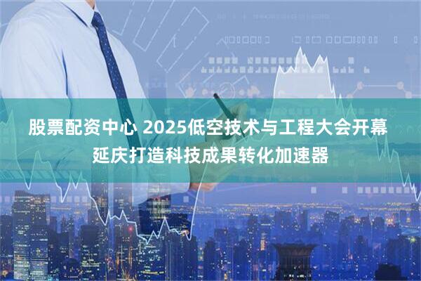 股票配资中心 2025低空技术与工程大会开幕 延庆打造科技成果转化加速器