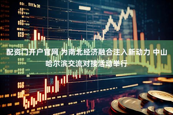 配资门开户官网 为南北经济融合注入新动力 中山哈尔滨交流对接活动举行