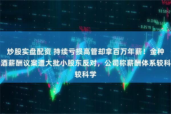 炒股实盘配资 持续亏损高管却拿百万年薪！金种子酒薪酬议案遭大批小股东反对，公司称薪酬体系较科学