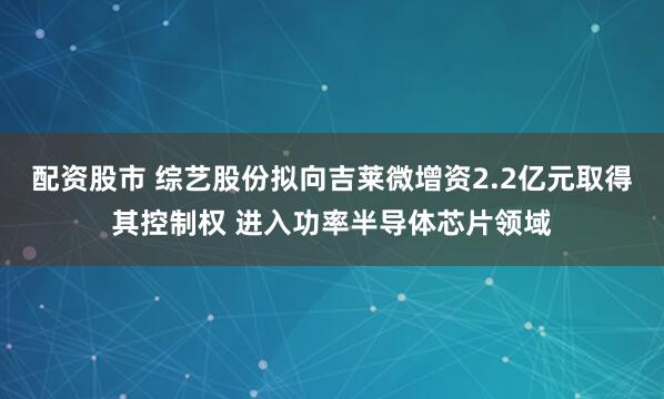 配资股市 综艺股份拟向吉莱微增资2.2亿元取得其控制权 进入功率半导体芯片领域