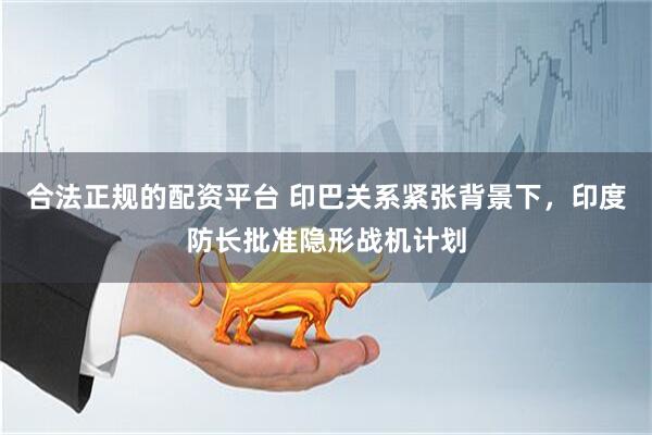 合法正规的配资平台 印巴关系紧张背景下，印度防长批准隐形战机计划