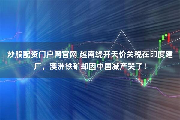 炒股配资门户网官网 越南绕开天价关税在印度建厂，澳洲铁矿却因中国减产哭了！