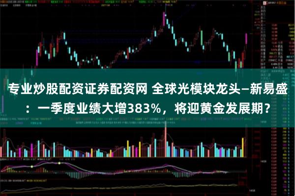 专业炒股配资证券配资网 全球光模块龙头—新易盛：一季度业绩大增383%，将迎黄金发展期？