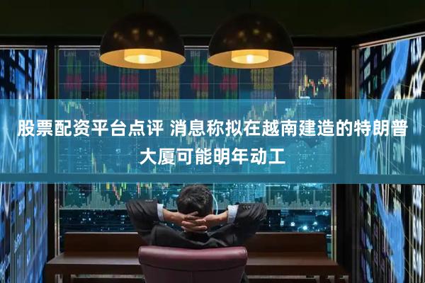 股票配资平台点评 消息称拟在越南建造的特朗普大厦可能明年动工