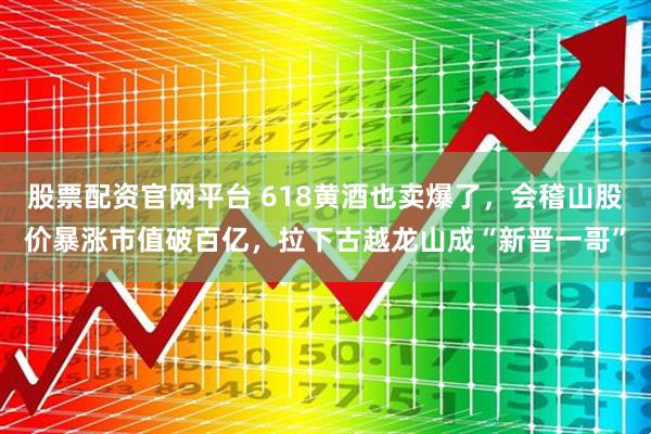 股票配资官网平台 618黄酒也卖爆了，会稽山股价暴涨市值破百亿，拉下古越龙山成“新晋一哥”