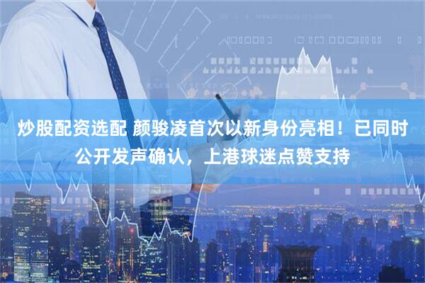 炒股配资选配 颜骏凌首次以新身份亮相！已同时公开发声确认，上港球迷点赞支持