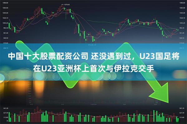 中国十大股票配资公司 还没遇到过，U23国足将在U23亚洲杯上首次与伊拉克交手